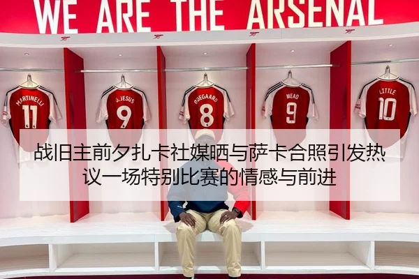 战旧主前夕扎卡社媒晒与萨卡合照引发热议一场特别比赛的情感与前进